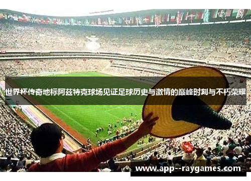 世界杯传奇地标阿茲特克球场见证足球历史与激情的巅峰时刻与不朽荣耀
