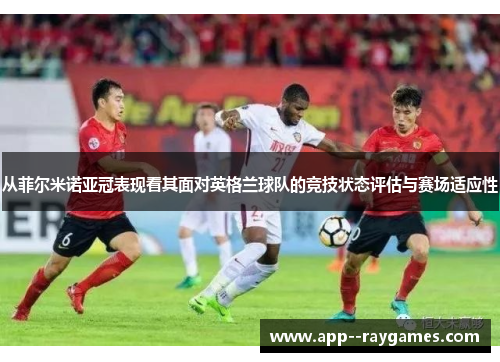 从菲尔米诺亚冠表现看其面对英格兰球队的竞技状态评估与赛场适应性