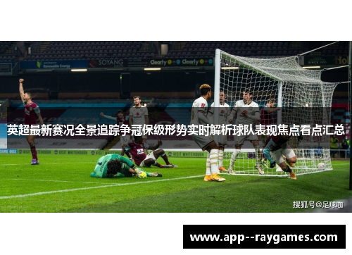 英超最新赛况全景追踪争冠保级形势实时解析球队表现焦点看点汇总
