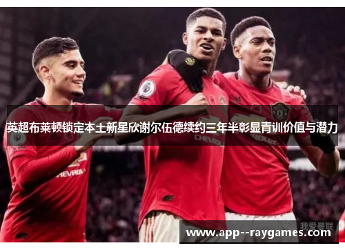 英超布莱顿锁定本土新星欣谢尔伍德续约三年半彰显青训价值与潜力