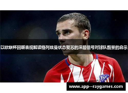 以欧联杯回暖表现解读格列兹曼状态复苏的深层信号对球队前景的启示 以欧联杯回暖表现解读格列兹曼状态复苏的深层信号对球队前景的启示